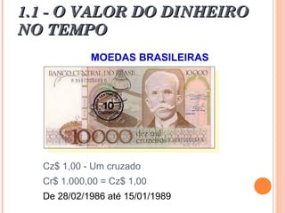 1.1 - O VALOR DO DINHEIRO1.1 - O VALOR DO DINHEIRO
NO TEMPONO TEMPO
MOEDAS BRASILEIRAS
Cz$ 1,00 - Um cruzado
Cr$ 1.000,00 = Cz$ 1,00
De 28/02/1986 até 15/01/1989
 
