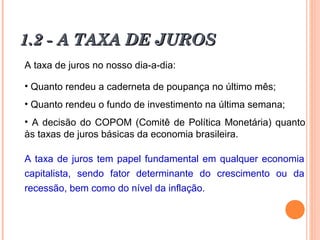 1.2 - A TAXA DE JUROS1.2 - A TAXA DE JUROS
A taxa de juros no nosso dia-a-dia:
• Quanto rendeu a caderneta de poupança no último mês;
• Quanto rendeu o fundo de investimento na última semana;
• A decisão do COPOM (Comitê de Política Monetária) quanto
às taxas de juros básicas da economia brasileira.
A taxa de juros tem papel fundamental em qualquer economia
capitalista, sendo fator determinante do crescimento ou da
recessão, bem como do nível da inflação.
 