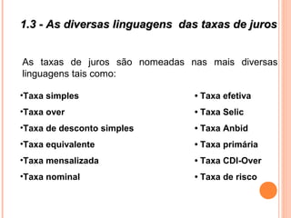 1.3 - As diversas linguagens das taxas de juros1.3 - As diversas linguagens das taxas de juros
As taxas de juros são nomeadas nas mais diversas
linguagens tais como:
•Taxa simples • Taxa efetiva
•Taxa over • Taxa Selic
•Taxa de desconto simples • Taxa Anbid
•Taxa equivalente • Taxa primária
•Taxa mensalizada • Taxa CDI-Over
•Taxa nominal • Taxa de risco
 