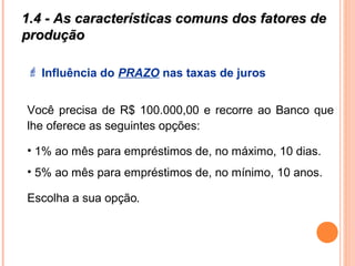 1.4 - As características comuns dos fatores de1.4 - As características comuns dos fatores de
produçãoprodução
 Influência do PRAZO nas taxas de juros
Você precisa de R$ 100.000,00 e recorre ao Banco que
lhe oferece as seguintes opções:
• 1% ao mês para empréstimos de, no máximo, 10 dias.
• 5% ao mês para empréstimos de, no mínimo, 10 anos.
Escolha a sua opção.
 
