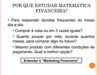 POR QUE ESTUDAR MATEMÁTICA
FINANCEIRA?
• Para responder dúvidas frequentes do nosso
dia-a-dia:
• Comprar à vista ou em 3 vezes iguais?
• Quanto poupar por mês, durante quantos
meses, para comprar algo no futuro?
• Mesmo produto com diferentes condições de
pagamento. Qual a melhor opção?
Entender o “Marketing Financeiro”
 