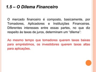 1.5 – O Dilema Financeiro1.5 – O Dilema Financeiro
O mercado financeiro é composto, basicamente, por
Tomadores, Aplicadores e Instituições Financeiras.
Diferentes interesses entre essas partes, no que diz
respeito às taxas de juros, determinam um “dilema”:
Ao mesmo tempo que tomadores querem taxas baixas
para empréstimos, os investidores querem taxas altas
para aplicações.
 