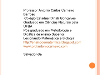 Professor Antonio Carlos Carneiro
Barroso
Colégio Estadual Dinah Gonçalves
Graduado em Ciências Naturais pela
UFBA
Pós graduado em Metodologia e
Didática de ensino Superior
Lecionando Matemática e Biologia
http://ensinodematemtica.blogspot.com
www.profantoniocarneiro.com
Salvador-Ba
 