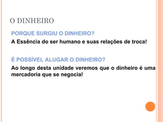 O DINHEIRO
PORQUE SURGIU O DINHEIRO?
A Essência do ser humano e suas relações de troca!
É POSSÍVEL ALUGAR O DINHEIRO?
Ao longo desta unidade veremos que o dinheiro é uma
mercadoria que se negocia!
 