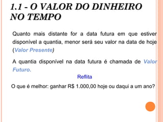 1.1 - O VALOR DO DINHEIRO1.1 - O VALOR DO DINHEIRO
NO TEMPONO TEMPO
Quanto mais distante for a data futura em que estiver
disponível a quantia, menor será seu valor na data de hoje
(Valor Presente)
A quantia disponível na data futura é chamada de Valor
Futuro.
Reflita
O que é melhor: ganhar R$ 1.000,00 hoje ou daqui a um ano?
 