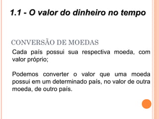 CONVERSÃO DE MOEDAS
Cada país possui sua respectiva moeda, com
valor próprio;
Podemos converter o valor que uma moeda
possui em um determinado país, no valor de outra
moeda, de outro país.
1.1 - O valor do dinheiro no tempo1.1 - O valor do dinheiro no tempo
 