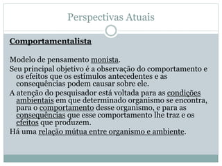 Perspectivas Atuais 
Comportamentalista 
Modelo de pensamento monista. 
Seu principal objetivo é a observação do comportamento e 
os efeitos que os estímulos antecedentes e as 
consequências podem causar sobre ele. 
A atenção do pesquisador está voltada para as condições 
ambientais em que determinado organismo se encontra, 
para o comportamento desse organismo, e para as 
consequências que esse comportamento lhe traz e os 
efeitos que produzem. 
Há uma relação mútua entre organismo e ambiente. 
 