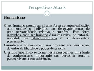 Perspectivas Atuais 
Humanismo 
O ser humano possui em si uma força de autorrealização, 
que conduz o indivíduo ao desenvolvimento de 
uma personalidade criativa e saudável. Essa força 
inerente a todo ser humano é muitas vezes, no entanto, 
impedida por fatores externos de se desenvolver 
plenamente. 
Considera o homem como um processo em construção, 
detentor de liberdade e poder de escolha. 
O estudo biográfico se torna, nesta perspectiva, uma fonte 
de conhecimento importante por descobrir como a 
pessoa vivencia sua existência. 
 