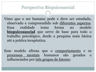 Perspectiva Biopsicossocial 
Vimo que o ser humano pode e deve ser estudado, 
observado e compreendido sob diferentes aspectos. 
Essa realidade toma forma no modelo 
biopsicossocial que serve de base para todo o 
trabalho psicológico, desde a pesquisa mais básica 
até a prática terapêutica. 
Esse modelo afirma que o comportamento e os 
processos mentais humanos são gerados e 
influenciados por três grupos de fatores: 
 