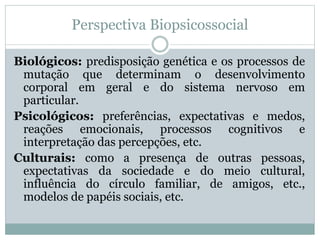 Perspectiva Biopsicossocial 
Biológicos: predisposição genética e os processos de 
mutação que determinam o desenvolvimento 
corporal em geral e do sistema nervoso em 
particular. 
Psicológicos: preferências, expectativas e medos, 
reações emocionais, processos cognitivos e 
interpretação das percepções, etc. 
Culturais: como a presença de outras pessoas, 
expectativas da sociedade e do meio cultural, 
influência do círculo familiar, de amigos, etc., 
modelos de papéis sociais, etc. 
 