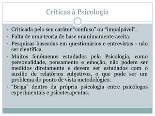 Críticas à Psicologia 
• Criticada pelo seu caráter “confuso” ou “impalpável”. 
• Falta de uma teoria de base unanimamente aceita. 
• Pesquisas baseadas em questionários e entrevistas - não 
ser científica. 
• Muitos fenômenos estudados pela Psicologia, como 
personalidade, pensamento e emoção, não podem ser 
medidos diretamente e devem ser estudados com o 
auxílio de relatórios subjetivos, o que pode ser um 
problema do ponto de vista metodológico. 
• “Briga” dentro da própria psicologia entre psicólogos 
experimentais e psicoterapeutas. 
 