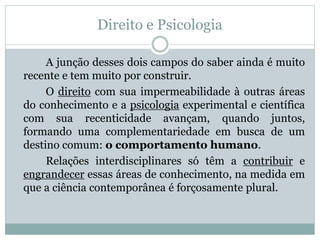 Direito e Psicologia 
A junção desses dois campos do saber ainda é muito 
recente e tem muito por construir. 
O direito com sua impermeabilidade à outras áreas 
do conhecimento e a psicologia experimental e científica 
com sua recenticidade avançam, quando juntos, 
formando uma complementariedade em busca de um 
destino comum: o comportamento humano. 
Relações interdisciplinares só têm a contribuir e 
engrandecer essas áreas de conhecimento, na medida em 
que a ciência contemporânea é forçosamente plural. 
 