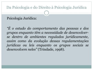 Da Psicologia e do Direito à Psicologia Jurídica 
Psicologia Jurídica: 
“É o estudo do comportamento das pessoas e dos 
grupos enquanto têm a necessidade de desenvolver-se 
dentro de ambientes regulados juridicamente, 
assim como da evolução dessas regulamentações 
jurídicas ou leis enquanto os grupos sociais se 
desenvolvem neles” (Trindade, 1998). 
 