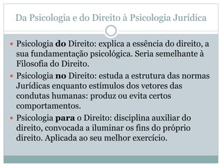 Da Psicologia e do Direito à Psicologia Jurídica 
 Psicologia do Direito: explica a essência do direito, a 
sua fundamentação psicológica. Seria semelhante à 
Filosofia do Direito. 
 Psicologia no Direito: estuda a estrutura das normas 
Jurídicas enquanto estímulos dos vetores das 
condutas humanas: produz ou evita certos 
comportamentos. 
 Psicologia para o Direito: disciplina auxiliar do 
direito, convocada a iluminar os fins do próprio 
direito. Aplicada ao seu melhor exercício. 
 