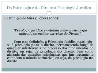 Da Psicologia e do Direito à Psicologia Jurídica 
 Definição de Mira y López (2000): 
“Psicologia jurídica é definida como a psicologia 
aplicada ao melhor exercício do Direito”. 
Com essa definição, a Psicologia Jurídica restringiu-se 
à psicologia para o direito, permanecendo longe de 
qualquer interferência no processo dos fundamentos do 
direito, ou seja, da psicologia do direito, bem como 
afastada das questões psicológicas que intrinsecamente 
compõem o mundo normativo, ou seja, da psicologia no 
direito. 
 