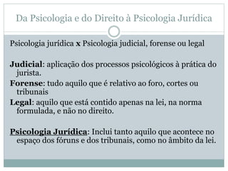 Da Psicologia e do Direito à Psicologia Jurídica 
Psicologia jurídica x Psicologia judicial, forense ou legal 
Judicial: aplicação dos processos psicológicos à prática do 
jurista. 
Forense: tudo aquilo que é relativo ao foro, cortes ou 
tribunais 
Legal: aquilo que está contido apenas na lei, na norma 
formulada, e não no direito. 
Psicologia Jurídica: Inclui tanto aquilo que acontece no 
espaço dos fóruns e dos tribunais, como no âmbito da lei. 
 
