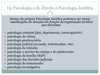 Da Psicologia e do Direito à Psicologia Jurídica 
Dentro da própria Psicologia Jurídica podemos ter várias 
ramificações de atuação em função da organização jurídica 
que abordam: 
 psicologia criminal (júri, depoimento, interrogatório) 
 psicologia da vítima 
 psicologia penitenciária 
 psicologia judicial (acusado, testemunhas, réu) 
 psicologia do trânsito 
 psicologia a serviço da criança e do adolescente 
 psicologia da família (SAP) 
 psicologia das decisões judiciais 
 psicologia do testemunho 
 psicologia investigativa 
 