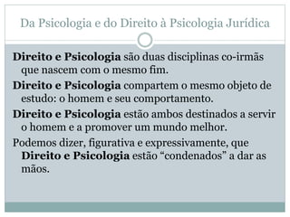 Da Psicologia e do Direito à Psicologia Jurídica 
Direito e Psicologia são duas disciplinas co-irmãs 
que nascem com o mesmo fim. 
Direito e Psicologia compartem o mesmo objeto de 
estudo: o homem e seu comportamento. 
Direito e Psicologia estão ambos destinados a servir 
o homem e a promover um mundo melhor. 
Podemos dizer, figurativa e expressivamente, que 
Direito e Psicologia estão “condenados” a dar as 
mãos. 
