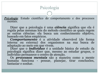 Psicologia 
Psicologia: Estudo científico do comportamento e dos processos 
mentais. 
Dizer que a psicologia é uma ciência significa que ela é 
regida pelas mesmas leis do método científico as quais regem 
as outras ciências: ela busca um conhecimento objetivo, 
baseado em fatos empíricos. 
Comportamento é a atividade observável (de forma 
interna ou externa) dos organismos na sua busca de 
adaptação ao meio em que vivem. 
Dizer que o indivíduo é a unidade básica de estudo da 
psicologia significa dizer que, mesmo ao estudar grupos, o 
indivíduo permanece o centro de atenção. 
Os processos mentais são a maneira como a mente 
humana funciona - pensar, planejar, tirar conclusões, 
fantasiar e sonhar. 
 