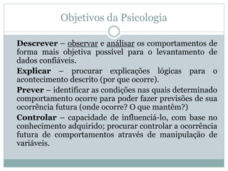 Objetivos da Psicologia 
Descrever – observar e análisar os comportamentos de 
forma mais objetiva possível para o levantamento de 
dados confiáveis. 
Explicar – procurar explicações lógicas para o 
acontecimento descrito (por que ocorre). 
Prever – identificar as condições nas quais determinado 
comportamento ocorre para poder fazer previsões de sua 
ocorrência futura (onde ocorre? O que mantêm?) 
Controlar – capacidade de influenciá-lo, com base no 
conhecimento adquirido; procurar controlar a ocorrência 
futura de comportamentos através de manipulação de 
variáveis. 
 