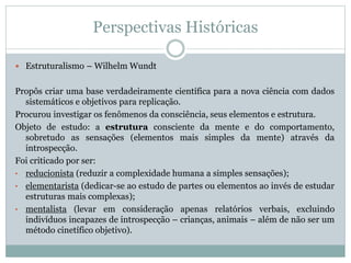 Perspectivas Históricas 
 Estruturalismo – Wilhelm Wundt 
Propôs criar uma base verdadeiramente científica para a nova ciência com dados 
sistemáticos e objetivos para replicação. 
Procurou investigar os fenômenos da consciência, seus elementos e estrutura. 
Objeto de estudo: a estrutura consciente da mente e do comportamento, 
sobretudo as sensações (elementos mais simples da mente) através da 
introspecção. 
Foi criticado por ser: 
• reducionista (reduzir a complexidade humana a simples sensações); 
• elementarista (dedicar-se ao estudo de partes ou elementos ao invés de estudar 
estruturas mais complexas); 
• mentalista (levar em consideração apenas relatórios verbais, excluindo 
indivíduos incapazes de introspecção – crianças, animais – além de não ser um 
método cinetífico objetivo). 
 