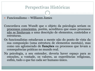 Perspectivas Históricas 
 Funcionalismo – Willianm James 
Concordava com Wundt que o objeto da psicologia seriam os 
processos conscientes, porém, acreditava que esses processos 
não se limitavam a uma descrição de elementos, conteúdos e 
estruturas. 
Os funcionalistas estudavam a mente não do ponto de vista da 
sua composição (uma estrutura de elementos mentais), mas 
como um aglomerado de funções ou processos que levam a 
consequências práticas no mundo real. 
Na psicologia, a seu entender, deveria haver espaço para as 
emoções, a vontade, os valores, as experiências religiosas, 
enfim, tudo o que faz cada ser humano único. 
 