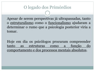 O legado dos Primórdios 
Apesar de serem perspectivas já ultrapassadas, tanto 
o estruturalismo como o funcionalismo ajudaram a 
determinar o rumo que a psicologia posterior viria a 
tomar. 
Hoje em dia os psicólogos procuram compreender 
tanto as estruturas como a função do 
comportamento e dos processos mentais absolutos. 
 