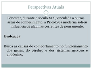 Perspectivas Atuais 
Por estar, durante o século XIX, vinculada a outras 
áreas do conhecimento, a Psicologia moderna sofreu 
influência de algumas correntes de pensamento. 
Biológica 
Busca as causas do comportamento no funcionamento 
dos genes, do cérebro e dos sistemas nervoso e 
endócrino. 
 