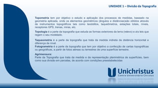 UNIDADE 1 – Divisão da Topografia
Topometria tem por objetivo o estudo e aplicação dos processos de medidas, baseado na
geometria aplicada, onde os elementos geométricos (ângulos e distâncias)são obtidos através
de instrumentos topográficos tais como teodolitos, taqueômetros, estações totais, níveis,
receptores GPS, trenas, miras, etc.
Topologia é a parte da topografia que estuda as formas exteriores da terra (relevo) e as leis que
regem o seu modelado.
Taqueometria é a parte da topografia que trata da medida indireta da distância horizontal e
diferença de nível.
Fotogrametria é a parte da topografia que tem por objetivo a confecção de cartas topográficas
ou geográficas, a partir de fotos aéreas ou terrestres de uma superfície terrestre.
Agrimensura:
Parte da Topografia que trata da medida e da representação planimétrica de superfícies, bem
como sua divisão em parcelas, de acordo com condições preestabelecidas
 