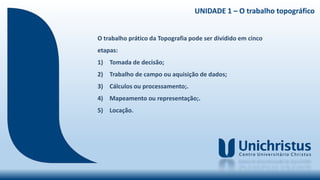 UNIDADE 1 – O trabalho topográfico
O trabalho prático da Topografia pode ser dividido em cinco
etapas:
1) Tomada de decisão;
2) Trabalho de campo ou aquisição de dados;
3) Cálculos ou processamento;.
4) Mapeamento ou representação;.
5) Locação.
 