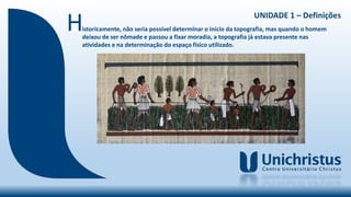 UNIDADE 1 – Definições
Historicamente, não seria possível determinar o início da topografia, mas quando o homem
deixou de ser nômade e passou a fixar moradia, a topografia já estava presente nas
atividades e na determinação do espaço físico utilizado.
 