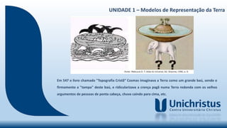 UNIDADE 1 – Modelos de Representação da Terra
Em 547 o livro chamado "Topografia Cristã“ Cosmas imaginava a Terra como um grande baú, sendo o
firmamento a "tampa" deste baú, e ridicularizava a crença pagã numa Terra redonda com os velhos
argumentos de pessoas de ponta cabeça, chuva caindo para cima, etc.
 