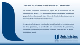 UNIDADE 1 – SISTEMA DE COORDENADAS CARTESIANAS
Um sistema coordenado cartesiano no espaço 3-D é caracterizado por um
conjunto de três retas (x,y e z), denominados de eixos coordenados, mutuamente
perpendiculares. Ele associado à um Sistema de Referência Geodésico, recebe a
denominação de Sistema Cartesiano Geodésico .
A origem é definida quanto a localização. Se está localizada no centro de massas
da Terra (geocêntro), as coordenadas são denominadas de geocêntricas,
usualmente utilizadas no posicionamento à satélites, como é o caso do WGS84,
SIRGAS 2000, SAD69.
 