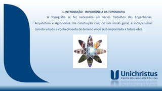 1. INTRODUÇÃO - IMPORTÂNCIA DA TOPOGRAFIA
A Topografia se faz necessária em vários trabalhos das Engenharias,
Arquitetura e Agronomia. Na construção civil, de um modo geral, é indispensável
correto estudo e conhecimento do terreno onde será implantada a futura obra.
 