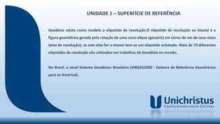 UNIDADE 1 – SUPERFÍCIE DE REFERÊNCIA
Geodésia adota como modelo o elipsóide de revolução.O elipsóide de revolução ou biaxial é a
figura geométrica gerada pela rotação de uma semi-elipse (geratriz) em torno de um de seus eixos
(eixo de revolução); se este eixo for o menor tem-se um elipsóide achatado. Mais de 70 diferentes
elipsóides de revolução são utilizados em trabalhos de Geodésia no mundo.
No Brasil, o atual Sistema Geodésico Brasileiro (SIRGAS2000 - SIstema de Referência Geocêntrico
para as AméricaS.
 