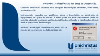 UNIDADE 1 – Classificação dos Erros de Observação
Condições ambientais: causados pelas variações das condições ambientais, como vento,
temperatura, etc.
Instrumentais: causados por problemas como a imperfeição na construção de
equipamento ou ajuste do mesmo. A maior parte dos erros instrumentais pode ser
reduzida adotando técnicas de verificação/retificação, calibração e classificação, além de
técnicas particulares de observação.
Pessoais: causados por falhas humanas, como falta de
atenção ao executar uma medição, cansaço, etc.
 