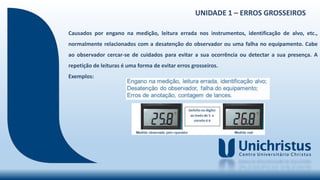 UNIDADE 1 – ERROS GROSSEIROS
Causados por engano na medição, leitura errada nos instrumentos, identificação de alvo, etc.,
normalmente relacionados com a desatenção do observador ou uma falha no equipamento. Cabe
ao observador cercar-se de cuidados para evitar a sua ocorrência ou detectar a sua presença. A
repetição de leituras é uma forma de evitar erros grosseiros.
Exemplos:
 