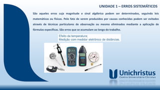 UNIDADE 1 – ERROS SISTEMÁTICOS
São aqueles erros cuja magnitude e sinal algébrico podem ser determinados, seguindo leis
matemáticas ou físicas. Pelo fato de serem produzidos por causas conhecidas podem ser evitados
através de técnicas particulares de observação ou mesmo eliminados mediante a aplicação de
fórmulas específicas. São erros que se acumulam ao longo do trabalho.
 