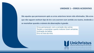 UNIDADE 1 – ERROS ACIDENTAIS
São aqueles que permanecem após os erros anteriores terem sido eliminados. São erros
que não seguem nenhum tipo de lei e ora ocorrem num sentido ora noutro, tendendo a
se neutralizar quando o número de observações é grande.
 