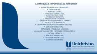 • ESTRADAS - FERROVIAS E RODOVIAS;
• TRANSPORTES;
• PORTOS E CANAIS;
• IRRIGAÇÃO E DRENAGEM;
• SANEAMENTO BÁSICO;
• ABASTECIMENTO D’ÁGUA;
• URBANIZAÇÃO - PLANEJAMENTO URBANO;
• PROJETO DE LOTEAMENTO;
• LEVANTAMENTO PLANIALTIMÉTRICO DE LOTES;
• LOCAÇÃO INDUSTRIAL;
• MINERAÇÃO E PESQUISAS MINERAIS;
• LINHAS DE TRANSMISSÃO E REDES DE DISTRIBUIÇÃO DE
ENERGIA ELÉTRICA;
• AEROFOTOGRAMETRIA;
• GEODESIA POR SATÉLITE;
• GEOPROCESSAMENTO;
1. INTRODUÇÃO - IMPORTÂNCIA DA TOPOGRAFIA
 