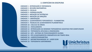 UNIDADE 1 - INTRODUÇÃO À TOPOGRAFIA
UNIDADE 2 - REVISÃO MATEMÁTICA
UNIDADE 3 – ESCALAS
UNIDADE 4 – NORMALIZAÇÃO
UNIDADE 5 - MEDIÇÃO DE DISTÂNCIAS
UNIDADE 6 - MEDIÇÃO DE DIREÇÕES
UNIDADE 7 – ORIENTAÇÃO
UNIDADE 8 - LEVANTAMENTO TOPOGRÁFICO – PLANIMETRIA
UNIDADE 9 - TÉCNICAS DE LEVANTAMENTO PLANIMÉTRICO
UNIDADE 10 - CÁLCULO DE ÁREAS
UNIDADE 11 – NIVELAMENTO
UNIDADE 12 - INTRODUÇÃO AO DESENHO TOPOGRÁFICO ASSISTIDO POR COMPUTADOR
UNIDADE 13 - TOPOGRAFIA APLICADA A ENGENHARIA
UNIDADE 14 - GPS - SISTEMA DE POSICIONAMENTO GLOBAL
UNIDADE 15 - RTK LEVANTAMENTOS CINEMÁTICOS EM TEMPO REAL
UNIDADE 16 – AEROFOTOGRAMETRIA
UNIDADE 17 - BATIMETRIAUNIDADE 18 - LASER SCAN
UNIDADE 19 - TOPOGRAFIA SUBTERRANEA
2. CONTEÚDO DA DISCIPLINA
 