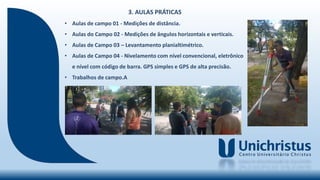3. AULAS PRÁTICAS
• Aulas de campo 01 - Medições de distância.
• Aulas do Campo 02 - Medições de ângulos horizontais e verticais.
• Aulas de Campo 03 – Levantamento planialtimétrico.
• Aulas de Campo 04 - Nivelamento com nível convencional, eletrônico
e nível com código de barra. GPS simples e GPS de alta precisão.
• Trabalhos de campo.A
 