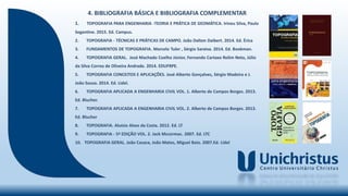 4. BIBLIOGRAFIA BÁSICA E BIBLIOGRAFIA COMPLEMENTAR
1. TOPOGRAFIA PARA ENGENHARIA -TEORIA E PRÁTICA DE GEOMÁTICA. Irineu Silva, Paulo
Segantine. 2015. Ed. Campus.
2. TOPOGRAFIA - TÉCNICAS E PRÁTICAS DE CAMPO. João Dalton Daibert. 2014. Ed. Érica
3. FUNDAMENTOS DE TOPOGRAFIA. Marcelo Tuler , Sérgio Saraiva. 2014. Ed. Bookman.
4. TOPOGRAFIA GERAL. José Machado Coelho Júnior, Fernando Cartaxo Rolim Neto, Júlio
da Silva Correa de Oliveira Andrade. 2014. EDUFRPE.
5. TOPOGRAFIA CONCEITOS E APLICAÇÕES. José Alberto Gonçalves, Sérgio Madeira e J.
João Sousa. 2014. Ed. Lidel.
6. TOPOGRAFIA APLICADA A ENGENHARIA CIVIL VOL. 1. Alberto de Campos Borges. 2013.
Ed. Blucher.
7. TOPOGRAFIA APLICADA A ENGENHARIA CIVIL VOL. 2. Alberto de Campos Borges. 2013.
Ed. Blucher
8. TOPOGRAFIA. Aluízio Alves da Costa. 2012. Ed. LT
9. TOPOGRAFIA - 5ª EDIÇÃO VOL. 2. Jack Mccormac. 2007. Ed. LTC
10. TOPOGRAFIA GERAL. João Casaca, João Matos, Miguel Baio. 2007.Ed. Lidel
 