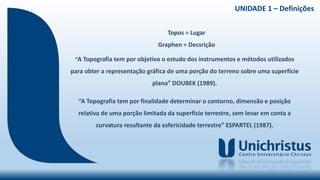 Topos = Lugar
Graphen = Decsrição
“A Topografia tem por objetivo o estudo dos instrumentos e métodos utilizados
para obter a representação gráfica de uma porção do terreno sobre uma superfície
plana” DOUBEK (1989).
“A Topografia tem por finalidade determinar o contorno, dimensão e posição
relativa de uma porção limitada da superfície terrestre, sem levar em conta a
curvatura resultante da esfericidade terrestre” ESPARTEL (1987).
UNIDADE 1 – Definições
 