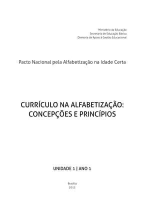 Ministério da Educação
                                            Secretaria de Educação Básica
                                 Diretoria de Apoio à Gestão Educacional




Pacto Nacional pela Alfabetização na Idade Certa




CURRÍCULO NA ALFABETIZAÇÃO:
  CONCEPÇÕES E PRINCÍPIOS




               UNIDADE 1 | ANO 1


                      Brasília
                       2012
 