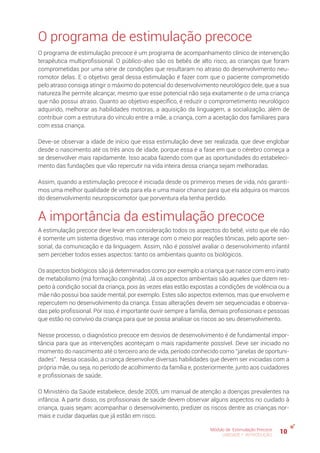 10Módulo de Estimulação Precoce
UNIDADE 1: INTRODUÇÃO
O programa de estimulação precoce
O programa de estimulação precoce é um programa de acompanhamento clínico de intervenção
terapêutica multiprofissional. O público-alvo são os bebês de alto risco, as crianças que foram
comprometidas por uma série de condições que resultaram no atraso do desenvolvimento neu-
romotor delas. E o objetivo geral dessa estimulação é fazer com que o paciente comprometido
pelo atraso consiga atingir o máximo do potencial do desenvolvimento neurológico dele, que a sua
natureza lhe permite alcançar, mesmo que esse potencial não seja exatamente o de uma criança
que não possui atraso. Quanto ao objetivo específico, é reduzir o comprometimento neurológico
adquirido, melhorar as habilidades motoras, a aquisição da linguagem, a socialização, além de
contribuir com a estrutura do vínculo entre a mãe, a criança, com a aceitação dos familiares para
com essa criança.
Deve-se observar a idade de início que essa estimulação deve ser realizada, que deve englobar
desde o nascimento até os três anos de idade, porque essa é a fase em que o cérebro começa a
se desenvolver mais rapidamente. Isso acaba fazendo com que as oportunidades do estabeleci-
mento das fundações que vão repercutir na vida inteira dessa criança sejam melhoradas.
Assim, quando a estimulação precoce é iniciada desde os primeiros meses de vida, nós garanti-
mos uma melhor qualidade de vida para ela e uma maior chance para que ela adquira os marcos
do desenvolvimento neuropsicomotor que porventura ela tenha perdido.
A importância da estimulação precoce
A estimulação precoce deve levar em consideração todos os aspectos do bebê, visto que ele não
é somente um sistema digestivo, mas interage com o meio por reações tônicas, pelo aporte sen-
sorial, da comunicação e da linguagem. Assim, não é possível avaliar o desenvolvimento infantil
sem perceber todos esses aspectos: tanto os ambientais quanto os biológicos.
Os aspectos biológicos são já determinados como por exemplo a criança que nasce com erro inato
de metabolismo (má formação congênita). Já os aspectos ambientais são aqueles que dizem res-
peito à condição social da criança, pois às vezes elas estão expostas a condições de violência ou a
mãe não possui boa saúde mental, por exemplo. Estes são aspectos externos, mas que envolvem e
repercutem no desenvolvimento da criança. Essas alterações devem ser sequenciadas e observa-
das pelo profissional. Por isso, é importante ouvir sempre a família, demais profissionais e pessoas
que estão no convívio da criança para que se possa analisar os riscos ao seu desenvolvimento.
Nesse processo, o diagnóstico precoce em desvios de desenvolvimento é de fundamental impor-
tância para que as intervenções aconteçam o mais rapidamente possível. Deve ser iniciado no
momento do nascimento até o terceiro ano de vida, período conhecido como “janelas de oportuni-
dades”. Nessa ocasião, a criança desenvolve diversas habilidades que devem ser iniciadas com a
própria mãe, ou seja, no período de acolhimento da família e, posteriormente, junto aos cuidadores
e profissionais de saúde.
O Ministério da Saúde estabelece, desde 2005, um manual de atenção a doenças prevalentes na
infância. A partir disso, os profissionais de saúde devem observar alguns aspectos no cuidado à
criança, quais sejam: acompanhar o desenvolvimento, predizer os riscos dentre as crianças nor-
mais e cuidar daquelas que já estão em risco.
 