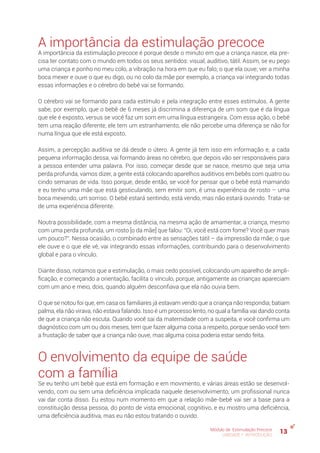 13Módulo de Estimulação Precoce
UNIDADE 1: INTRODUÇÃO
A importância da estimulação precoce
A importância da estimulação precoce é porque desde o minuto em que a criança nasce, ela pre-
cisa ter contato com o mundo em todos os seus sentidos: visual, auditivo, tátil. Assim, se eu pego
uma criança e ponho no meu colo, a vibração na hora em que eu falo; o que ela ouve; ver a minha
boca mexer e ouve o que eu digo, ou no colo da mãe por exemplo, a criança vai integrando todas
essas informações e o cérebro do bebê vai se formando.
O cérebro vai se formando para cada estímulo e pela integração entre esses estímulos. A gente
sabe, por exemplo, que o bebê de 6 meses já discrimina a diferença de um som que é da língua
que ele é exposto, versus se você faz um som em uma língua estrangeira. Com essa ação, o bebê
tem uma reação diferente, ele tem um estranhamento, ele não percebe uma diferença se não for
numa língua que ele está exposto.
Assim, a percepção auditiva se dá desde o útero. A gente já tem isso em informação e, a cada
pequena informação dessa, vai formando áreas no cérebro, que depois vão ser responsáveis para
a pessoa entender uma palavra. Por isso, começar desde que se nasce, mesmo que seja uma
perda profunda, vamos dizer, a gente está colocando aparelhos auditivos em bebês com quatro ou
cindo semanas de vida. Isso porque, desde então, se você for pensar que o bebê está mamando
e eu tenho uma mãe que está gesticulando, sem emitir som, é uma experiência de rosto – uma
boca mexendo, um sorriso. O bebê estará sentindo, está vendo, mas não estará ouvindo. Trata-se
de uma experiência diferente.
Noutra possibilidade, com a mesma distância, na mesma ação de amamentar, a criança, mesmo
com uma perda profunda, um rosto [o da mãe] que falou: “Oi, você está com fome? Você quer mais
um pouco?”. Nessa ocasião, o combinado entre as sensações tátil – da impressão da mãe; o que
ele ouve e o que ele vê, vai integrando essas informações, contribuindo para o desenvolvimento
global e para o vínculo.
Diante disso, notamos que a estimulação, o mais cedo possível, colocando um aparelho de ampli-
ficação, e começando a orientação, facilita o vínculo, porque, antigamente as crianças apareciam
com um ano e meio, dois, quando alguém desconfiava que ela não ouvia bem.
O que se notou foi que, em casa os familiares já estavam vendo que a criança não respondia; batiam
palma, ela não virava, não estava falando. Isso é um processo lento, no qual a família vai dando conta
de que a criança não escuta. Quando você sai da maternidade com a suspeita, e você confirma um
diagnóstico com um ou dois meses, tem que fazer alguma coisa a respeito, porque senão você tem
a frustação de saber que a criança não ouve, mas alguma coisa poderia estar sendo feita.
O envolvimento da equipe de saúde
com a família
Se eu tenho um bebê que está em formação e em movimento, e várias áreas estão se desenvol-
vendo, com ou sem uma deficiência implicada naquele desenvolvimento, um profissional nunca
vai dar conta disso. Eu estou num momento em que a relação mãe-bebê vai ser a base para a
constituição dessa pessoa, do ponto de vista emocional, cognitivo, e eu mostro uma deficiência,
uma deficiência auditiva, mas eu não estou tratando o ouvido.
 