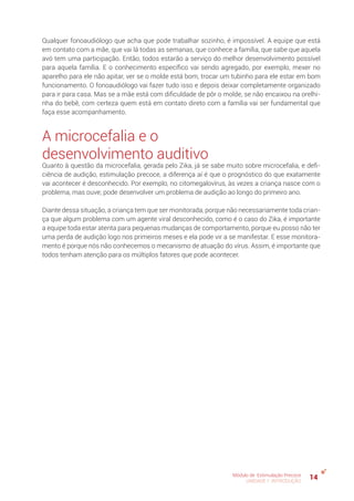 14Módulo de Estimulação Precoce
UNIDADE 1: INTRODUÇÃO
Qualquer fonoaudiólogo que acha que pode trabalhar sozinho, é impossível. A equipe que está
em contato com a mãe, que vai lá todas as semanas, que conhece a família, que sabe que aquela
avó tem uma participação. Então, todos estarão a serviço do melhor desenvolvimento possível
para aquela família. E o conhecimento específico vai sendo agregado, por exemplo, mexer no
aparelho para ele não apitar, ver se o molde está bom, trocar um tubinho para ele estar em bom
funcionamento. O fonoaudiólogo vai fazer tudo isso e depois deixar completamente organizado
para ir para casa. Mas se a mãe está com dificuldade de pôr o molde, se não encaixou na orelhi-
nha do bebê, com certeza quem está em contato direto com a família vai ser fundamental que
faça esse acompanhamento.
A microcefalia e o
desenvolvimento auditivo
Quanto à questão da microcefalia, gerada pelo Zika, já se sabe muito sobre microcefalia, e defi-
ciência de audição, estimulação precoce, a diferença aí é que o prognóstico do que exatamente
vai acontecer é desconhecido. Por exemplo, no citomegalovírus, às vezes a criança nasce com o
problema, mas ouve; pode desenvolver um problema de audição ao longo do primeiro ano.
Diante dessa situação, a criança tem que ser monitorada, porque não necessariamente toda crian-
ça que algum problema com um agente viral desconhecido, como é o caso do Zika, é importante
a equipe toda estar atenta para pequenas mudanças de comportamento, porque eu posso não ter
uma perda de audição logo nos primeiros meses e ela pode vir a se manifestar. E esse monitora-
mento é porque nós não conhecemos o mecanismo de atuação do vírus. Assim, é importante que
todos tenham atenção para os múltiplos fatores que pode acontecer.
 