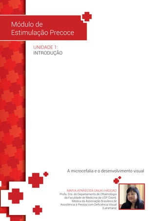 Módulo de
Estimulação Precoce
MARIA APARECIDA ONUKI HADDAD
Profa. Dra. do Departamento de Oftalmologia
da Faculdade de Medicina da USP. Coord.
Médica da Associação Brasileira de
Assistência à Pessoa com Deficiência Visual
(Laramara)
A microcefalia e o desenvolvimento visual
UNIDADE 1:
INTRODUÇÃO
 