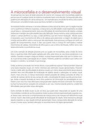 16Módulo de Estimulação Precoce
UNIDADE 1: INTRODUÇÃO
A microcefalia e o desenvolvimento visual
Se pensarmos nos tipos de lesão possíveis de ocorrer em crianças com microcefalia, podemos
pensar que em qualquer ponto do sistema visual pode haver uma afecção. Começando pelo olho,
podemos ter alterações em várias estruturas. Um exemplo seria uma lesão na retina, uma cicatriz
retiniana por uma determinada causa que levou também à microcefalia.
Se existirem lesões retinianas, e se estas afetarem a área central da retina, que é a região macular
com a qual temos melhores respostas, a criança terá uma dificuldade visual importante, acuidade
visual baixa e, consequentemente, terá uma dificuldade de reconhecimento de objetos a longas
distâncias e também terá dificuldades para alta definição. Dessa maneira, essa criança precisará
utilizar o campo periférico, ou seja, a visão periférica, que tem menor resolução. Muitas vezes,
é necessário usar movimentos de olhos e de cabeça para posicionar a imagem do objeto que a
criança precisa definir sobre a retina que não está lesada. Esse processo configura-se como um
padrão de comportamento visual. É claro que quanto mais a criança for estimulada a realizar
movimentos de cabeça, movimentos de olhos para a usar a retina não lesada, melhor será o seu
desenvolvimento e sua eficiência visual.
Um outro exemplo de afecção possível junto ao quadro de microcefalia, seria a lesão do nervo
ótico, o qual leva toda informação captada pelo olho, pela retina, às vias óticas posteriores e ao
cérebro. Quando a imagem chega ao cérebro, na área responsável pela visão que é o córtex visu-
al, é que temos então a percepção de um objeto. Portanto, podemos considerar que o olho é um
receptor e o cérebro, na verdade, é que enxerga.
Então, se temos uma lesão nos nervos óticos, o que podemos esperar? Vamos também observar
uma baixa resposta visual, um menor interesse aos estímulos visuais apresentados. Possivel-
mente, o bebê, além da dificuldade do alcance visual e um menor desenvolvimento desse alcance,
também terá uma dificuldade de localização de objetos devido a alterações no campo visual.
Assim, mais uma vez, a criança necessitará realizar posições de cabeça, posições de olhar, no
sentido de rastrear, dentro do seu campo de visão, a localização do objeto que ela precisa enxer-
gar. Ainda a respeito da lesão do nervo ótico, podemos ter diminuição da sensibilidade ao con-
traste e, com isso, fica mais difícil para criança perceber objetos em baixo contraste. Por exemplo,
na face humana temos variações de contraste e, por isso, mesmo estando próximo, o bebê terá
dificuldades para perceber essas alterações.
Outro exemplo de lesão ocular ou de via ótica, que pode estar relacionado ao quadro de uma
microcefalia, é a lesão de via ótica posterior, lesão na área cortical responsável pela resposta visu-
al. Nesse caso, vamos ter o comportamento da criança como o de crianças com deficiência visual
cortical. Assim, elas terão grande dificuldade de localização do objeto; terão baixíssima atenção
àquela resposta, ou seja, àquele estímulo apresentado. Essas crianças terão alteração do campo
visual e, muitas vezes, também alteração no reconhecimento do objeto apresentado.
 